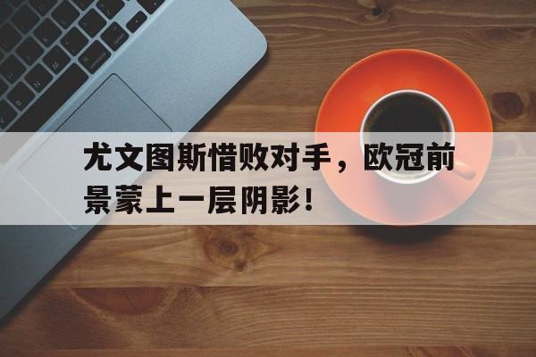 尤文图斯惜败对手,欧冠前景蒙上一层阴影!(尤文图斯欧冠2022) 尤文图斯惜败对手,欧冠前景蒙上一层阴影!(尤文图斯欧冠2022)