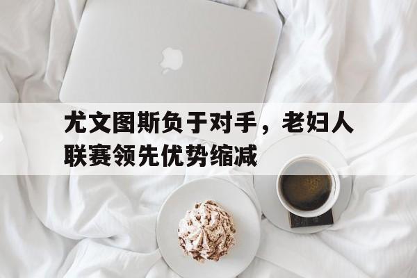 包含尤文图斯负于对手,老妇人联赛领先优势缩减的词条 包含尤文图斯负于对手,老妇人联赛领先优势缩减的词条