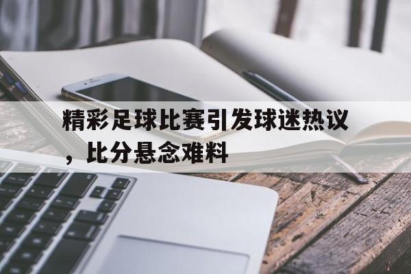 C7娱乐官方网站-精彩足球比赛引发球迷热议，比分悬念难料的简单介绍