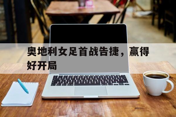 C7娱乐官方网站-奥地利女足首战告捷，赢得好开局(西班牙队史首次夺得女足世界杯冠军)