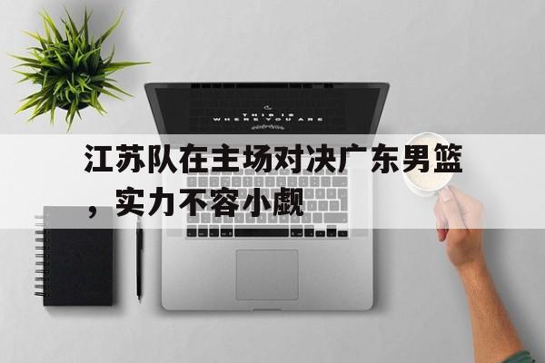 C7娱乐-江苏队在主场对决广东男篮，实力不容小觑